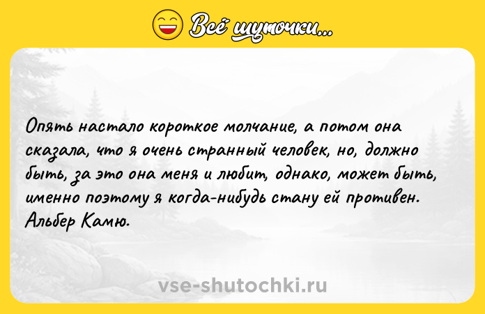 Цитата: Опять настало короткое молчание, а потом она сказала, что я очень странный человек, но, должно быть, за это она меня и любит, однако, может быть, именно поэтому я когда-нибудь стану ей противен.Альбер Камю.