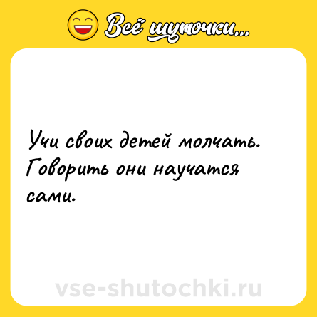 Шутка: Учи своих детей молчать. Говорить они научатся сами.