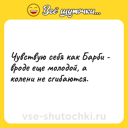 Шутка: Чувствую себя как Барби - вроде еще молодой, а колени не сгибаются.