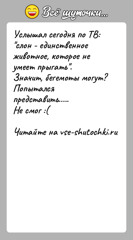 История: Услышал сегодня по ТВ: слон - единственное животное, которое не умеет прыгать .Значит, бегемоты могут?Попытался представить.....Не смог :(