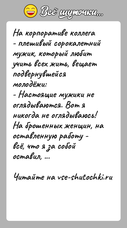 История: На корпоративе коллега - плешивый сорокалетний мужик, который любит учить всех жить, вещает подвернувшейся молодёжи:- Настоящие мужики не оглядываются. Вот