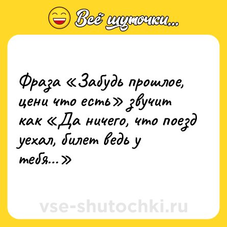 Шутка: Фраза «Забудь прошлое, цени что есть» звучит как «Да ничего, что поезд уехал, билет ведь у тебя…»