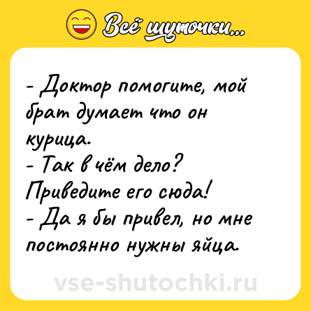 Шутка: - Доктор помогите, мой брат думает что он курица.<br>- Так в чём дело? Приведите его сюда!<br>- Да я бы привел, но мне постоянно нужны яйца.
