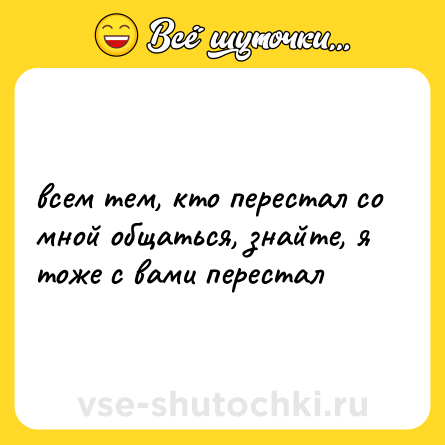 Шутка: всем тем, кто перестал со мной общаться, знайте, я тоже с вами перестал