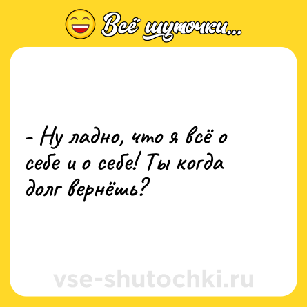 Шутка: - Ну ладно, что я всё о себе и о себе! Ты когда долг вернёшь?