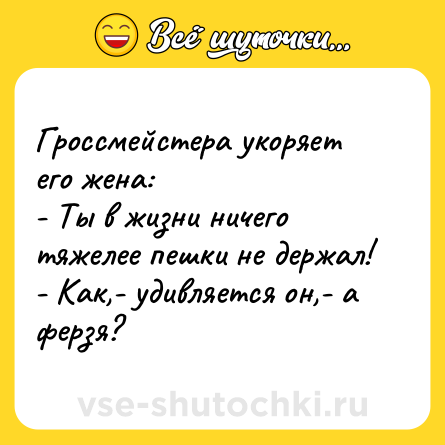 Шутка: Гроссмейстера укоряет его жена:<br>- Ты в жизни ничего тяжелее пешки не держал!<br>- Как,- удивляется он,- а ферзя?