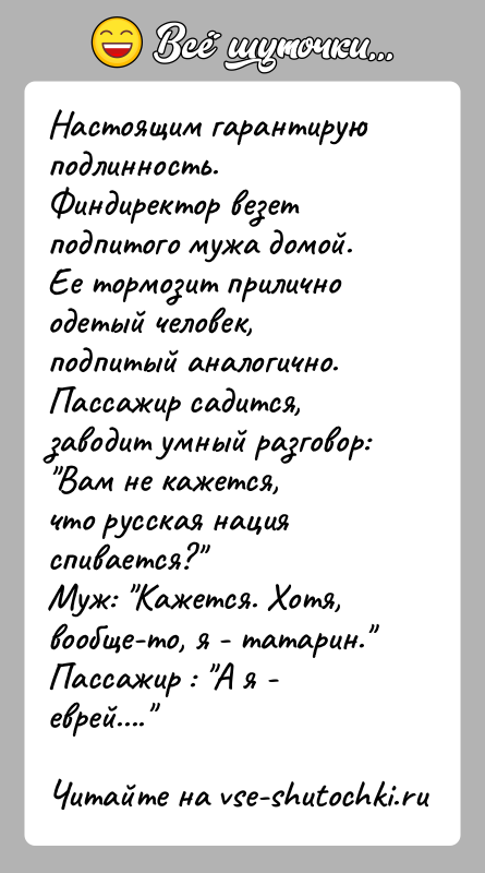 История: Настоящим гарантирую подлинность.Финдиректор везет подпитого мужа домой.Ее тормозит прилично одетый человек, подпитый аналогично.Пассажир садится, заводит умный разговор: Вам не кажется,что