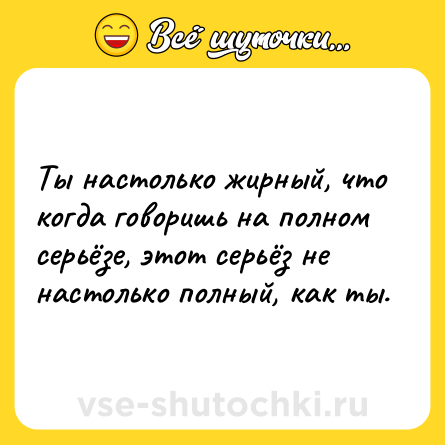 Шутка: Ты настолько жирный, что когда говоришь на полном серьёзе, этот серьёз не настолько полный, как ты.