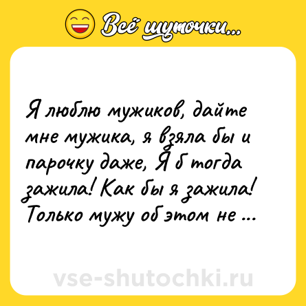 Шутка: Я люблю мужиков, дайте мне мужика, я взяла бы и парочку даже, Я б тогда зажила! Как бы я зажила! Только мужу об этом не скажем...