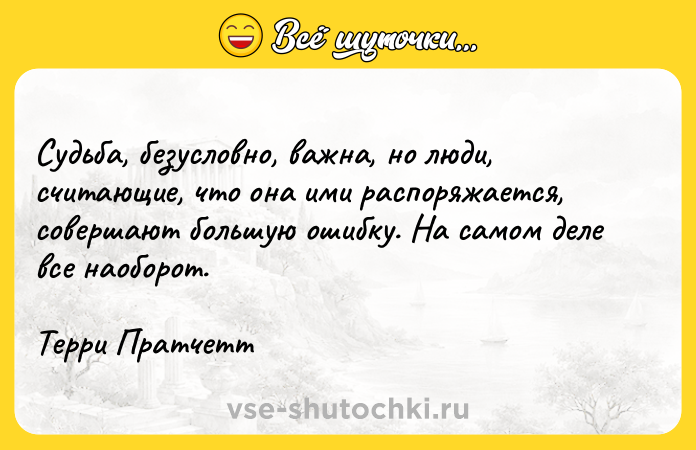 Цитата: Судьба, безусловно, важна, но люди, считающие, что она ими распоряжается, совершают большую ошибку. На самом деле все наоборот.Терри Пратчетт