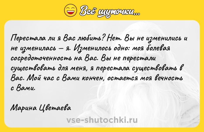 Цитата: Перестала ли я Вас любить? Нет. Вы не изменились и не изменилась я. Изменилось одно: моя болевая сосредоточенность на Вас. Вы не перестали существовать для меня, я перестала существовать в Вас. Мой час с Вами кончен, остается моя вечность с Вами.Марина Цветаева