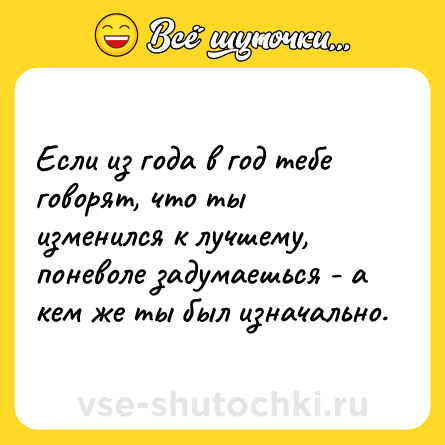 Шутка: Если из года в год тебе говорят, что ты изменился к лучшему, поневоле задумаешься - а кем же ты был изначально.