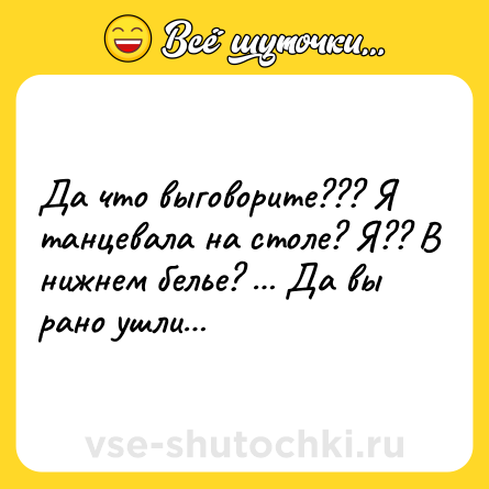 Шутка: Да что выговорите??? Я танцевала на столе? Я?? В нижнем белье? … Да вы рано ушли…