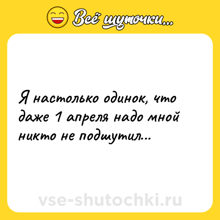 Шутка: Я настолько одинок, что даже 1 апреля надо мной никто не подшутил...