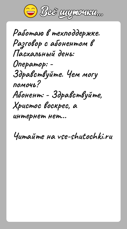История: Работаю в техподдержке. Разговор с абонентом в Пасхальный день:Оператор: - Здравствуйте. Чем могу помочь?Абонент: - Здравствуйте, Христос воскрес, а интернет