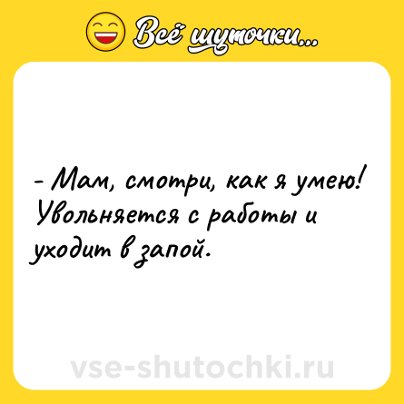 Шутка: - Мам, смотри, как я умею! <br>Увольняется с работы и уходит в запой.