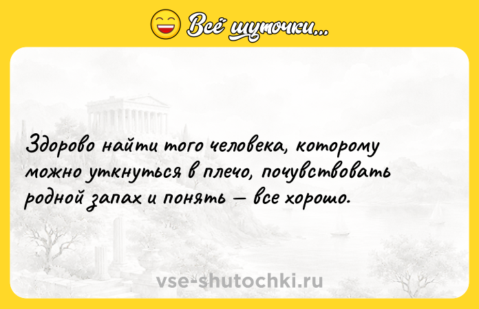 Цитата: Здорово найти того человека, которому можно уткнуться в плечо, почувствовать родной запах и понять все хорошо.