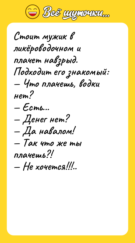 Шутка: Стоит мужик в ликёроводочном и плачет навзрыд. Подходит его знакомый: Что плачешь, водки нет? Есть... Денег нет? Да навалом! Так что же ты плачешь?! Не хочется!!!..