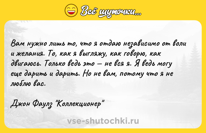 Цитата: Вам нужно лишь то, что я отдаю независимо от воли и желания. То, как я выгляжу, как говорю, как двигаюсь. Только ведь это не вся я. Я ведь могу еще дарить и дарить. Но не вам, потому что я не люблю вас.Джон Фаулз Коллекционер