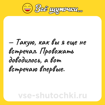 Шутка: — Такую, как вы я еще не встречал. Провожать доводилось, а вот встречаю впервые.