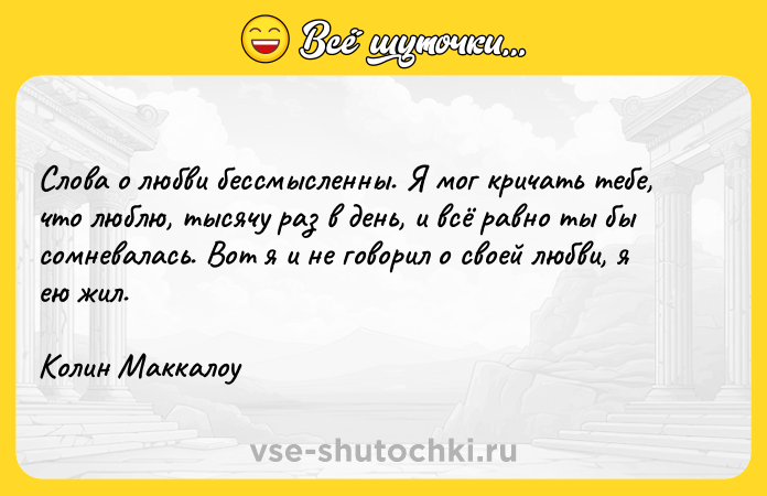 Цитата: Слова о любви бессмысленны. Я мог кричать тебе, что люблю, тысячу раз в день, и всё равно ты бы сомневалась. Вот я и не говорил о своей любви, я ею жил.Колин Маккалоу