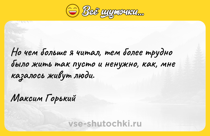 Цитата: Но чем больше я читал, тем более трудно было жить так пусто и ненужно, как, мне казалось живут люди.Максим Горький
