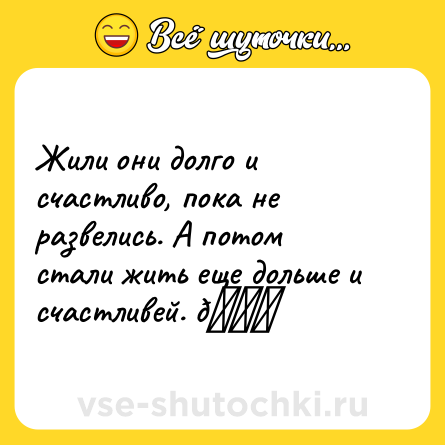 Шутка: Жили они долго и счастливо, пока не развелись. А потом стали жить еще дольше и счастливей. 😁