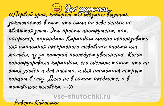 Цитата: Первый урок, который мы обязаны выучить, заключается в том, что сами по себе деньги не являются злом. Это просто инструмент, как, например, карандаш. Карандаш можно использовать для написания прекрасного любовного письма или жалобы, из-за которой последует увольнение. Когда конструировали карандаш, его сделали таким, что он стал удобен и для письма, и для попадания острым концом в глаз. Дело не в самом предмете, а в мотивации человека, держащего в руках карандаш или деньги.Роберт Кийосаки