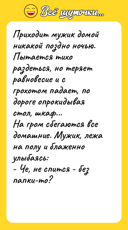 Шутка: Приходит мужик домой никакой поздно ночью. Пытается тихо раздеться, но теряет равновесие и с грохотом падает, по дороге опрокидывая стол, шкаф...На гром сбегаются все домашние. Мужик, лежа на полу и блаженно улыбаясь:- Че, не спится - без папки-то?