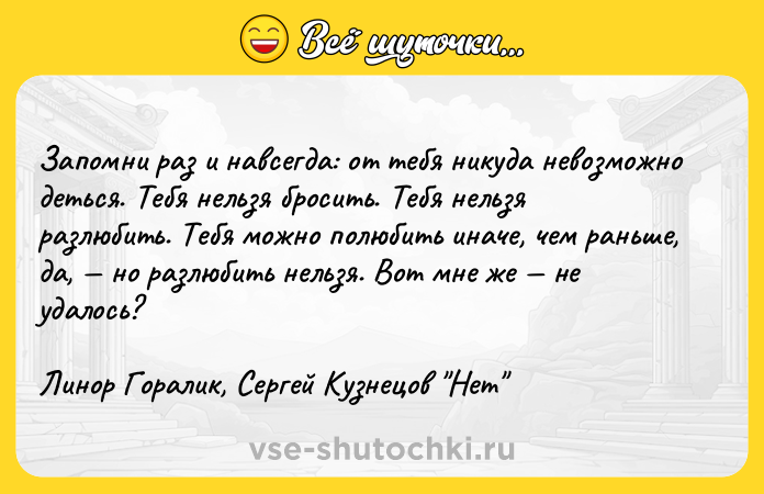 Цитата: Запомни раз и навсегда: от тебя никуда невозможно деться. Тебя нельзя бросить. Тебя нельзя разлюбить. Тебя можно полюбить иначе, чем раньше, да, но разлюбить нельзя. Вот мне же не удалось? Линор Горалик, Сергей Кузнецов Нет