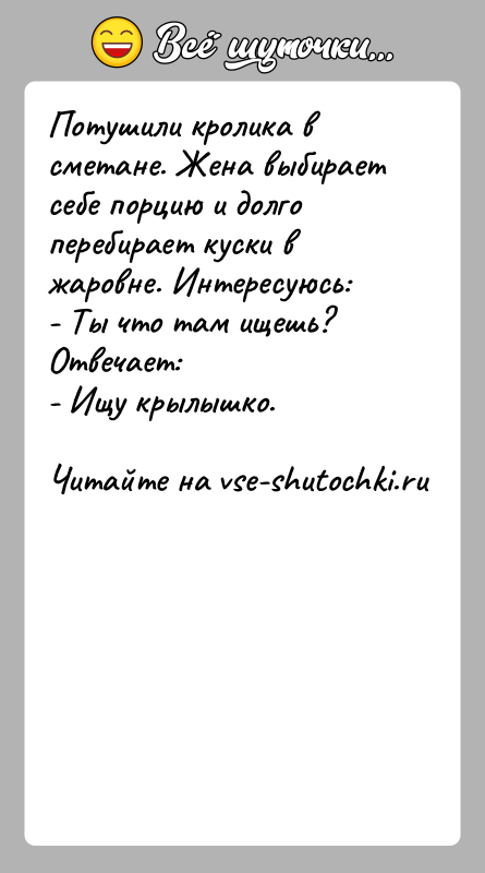 История: Потушили кролика в сметане. Жена выбирает себе порцию и долго перебирает куски в жаровне. Интересуюсь:- Ты что там ищешь?Отвечает:- Ищу