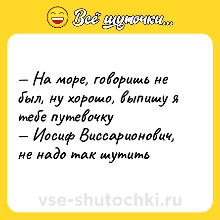 Шутка: — На море, говоришь не был, ну хорошо, выпишу я тебе путевочку <br>— Иосиф Виссарионович, не надо так шутить