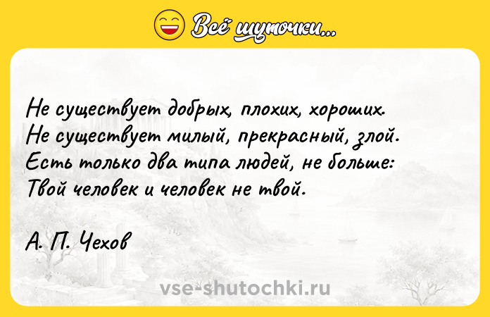 Цитата: Не существует добрых, плохих, хороших.Не существует милый, прекрасный, злой.Есть только два типа людей, не больше:Твой человек и человек не твой.А. П. Чехов