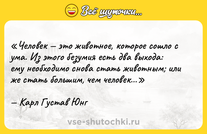 Цитата: Человек это животное, которое сошло с ума. Из этого безумия есть два выхода: ему необходимо снова стать животным или же стать большим, чем человек Карл Густав Юнг