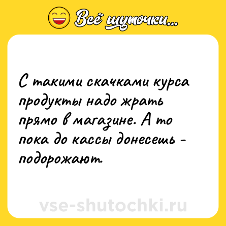 Шутка: С такими скачками курса продукты надо жрать прямо в магазине. А то пока до кассы донесешь - подорожают.