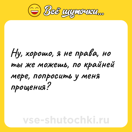 Шутка: Ну, хорошо, я не права, но ты же можешь, по крайней мере, попросить у меня прощения?