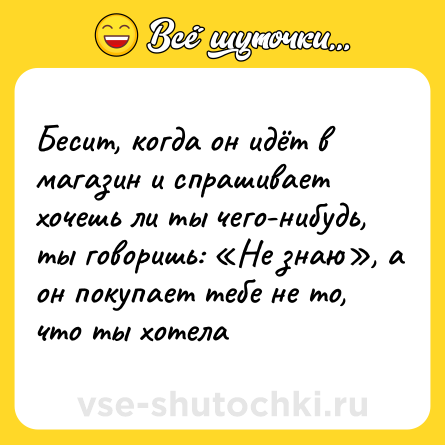 Шутка: Бесит, когда он идёт в магазин и спрашивает хочешь ли ты чего-нибудь, ты говоришь: «Не знаю», а он покупает тебе не то, что ты хотела
