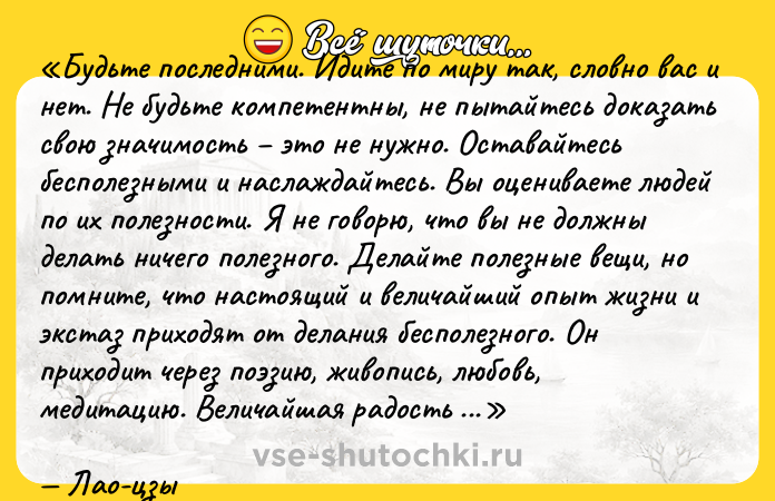Цитата: Будьте последними. Идите по миру так, словно вас и нет. Не будьте компетентны, не пытайтесь доказать свою значимость это не нужно. Оставайтесь бесполезными и наслаждайтесь. Вы оцениваете людей по их полезности. Я не говорю, что вы не должны делать ничего полезного. Делайте полезные вещи, но помните, что настоящий и величайший опыт жизни и экстаз приходят от делания бесполезного. Он приходит через поэзию, живопись, любовь, медитацию. Величайшая радость наполнит вас, только если вы способны сделать что-то, что нельзя свести к товару. Награда духовная, внутренняя, она проявляется энергией. Итак, если вы чувствуете бесполезность не волнуйтесь. Вы можете стать огромным деревом с большой кроной. И люди, которые вступили в полезную активность им так нужно иногда отдохнуть в тени.Лао-цзы