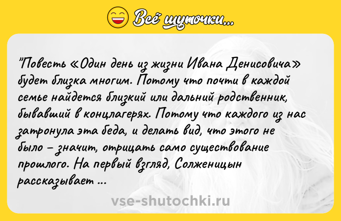 Цитата: Повесть Один день из жизни Ивана Денисовича будет близка многим. Потому что почти в каждой семье найдется близкий или дальний родственник, бывавший в концлагерях. Потому что каждого из нас затронула эта беда, и делать вид, что этого не было значит, отрицать само существование прошлого. На первый взгляд, Солженицын рассказывает о простом быте заключенного ГУЛАГА, о трудностях и боли. Но е