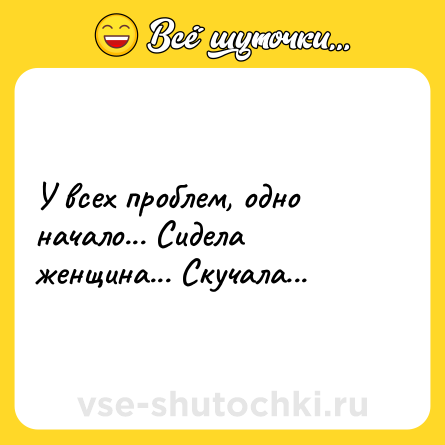 Шутка: У всех проблем, одно начало... Сидела женщина... Скучала...