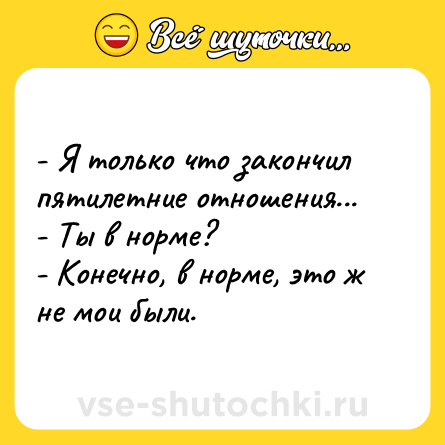 Шутка: - Я только что закончил пятилетние отношения... <br>- Ты в норме? <br>- Конечно, в норме, это ж не мои были.