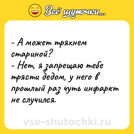 Шутка: - А может тряхнем стариной?- Нет, я запрещаю тебе трясти дедом, у него в прошлый раз чуть инфаркт не случился.
