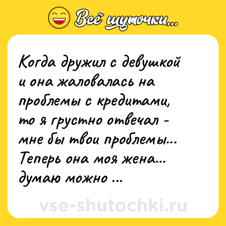 Шутка: Когда дружил с девушкой и она жаловалась на проблемы с кредитами, то я грустно отвечал - мне бы твои проблемы...<br>Теперь она моя жена... думаю можно дальше не продолжать.