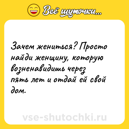 Шутка: Зачем жениться? Просто найди женщину, которую возненавидишь через пять лет и отдай ей свой дом.