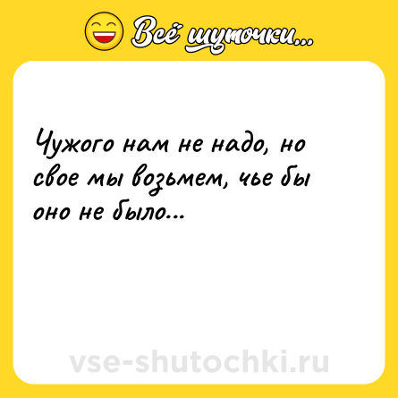 Шутка: Чужого нам не надо, но свое мы возьмем, чье бы оно не было...<br><br> 
