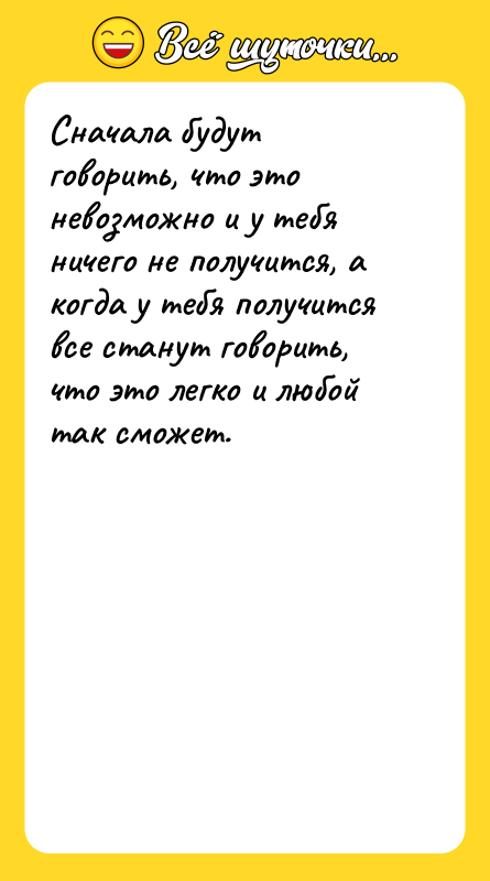 Шутка: Сначала будут говорить, что это невозможно и у тебя ничего не получится, а когда у тебя получится все станут говорить, что это легко и любой так сможет.