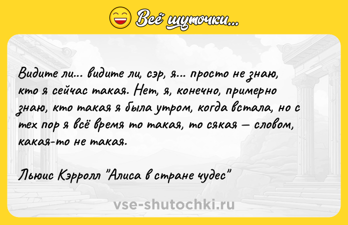 Цитата: Видите ли... видите ли, сэр, я... просто не знаю, кто я сейчас такая. Нет, я, конечно, примерно знаю, кто такая я была утром, когда встала, но с тех пор я всё время то такая, то сякая словом, какая-то не такая.Льюис Кэрролл Алиса в стране чудес