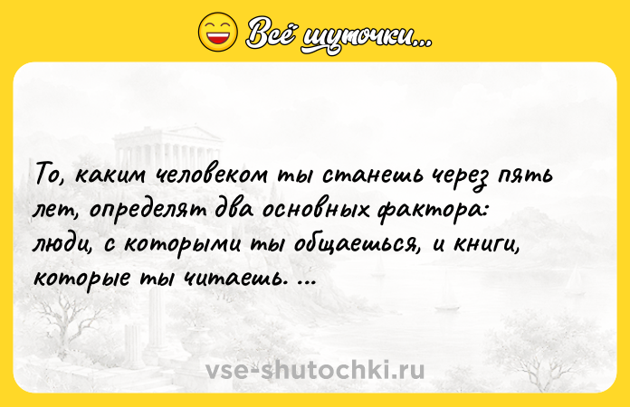 Цитата: То, каким человеком ты станешь через пять лет, определят два основных фактора: люди, с которыми ты общаешься, и книги, которые ты читаешь. Робин Шарма