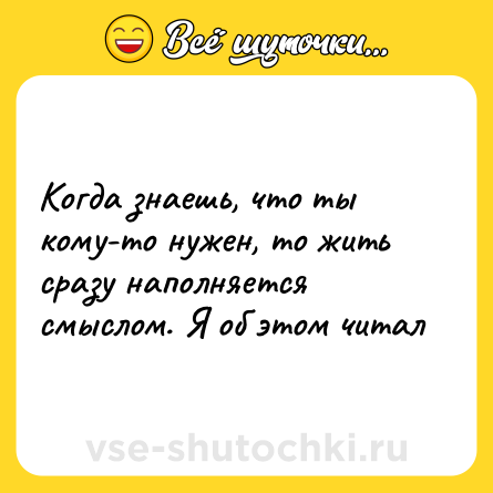 Шутка: Когда знаешь, что ты кому-то нужен, то жить сразу наполняется смыслом. Я об этом читал