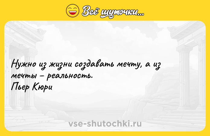 Цитата: Нужно из жизни создавать мечту, а из мечты реальность. Пьер Кюри